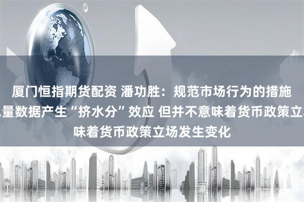 厦门恒指期货配资 潘功胜：规范市场行为的措施会对金融总量数据产生“挤水分”效应 但并不意味着货币政策立场发生变化