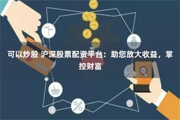可以炒股 沪深股票配资平台：助您放大收益，掌控财富