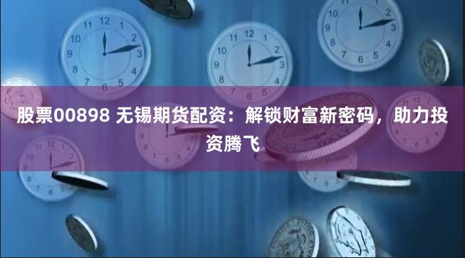 股票00898 无锡期货配资：解锁财富新密码，助力投资腾飞