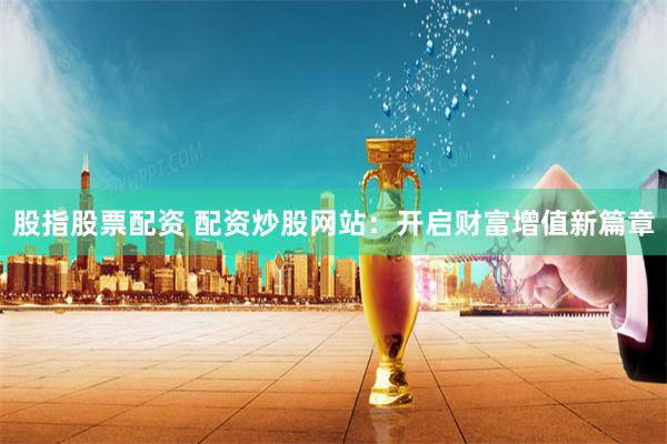 股指股票配资 配资炒股网站：开启财富增值新篇章