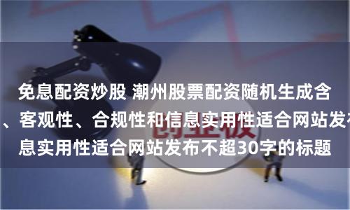 免息配资炒股 潮州股票配资随机生成含有中立性、权威性、客观性、合规性和信息实用性适合网站发布不超30字的标题